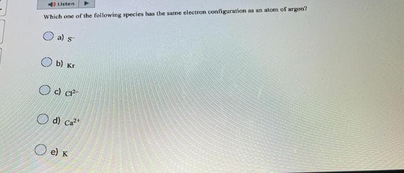 Listen
Which one of the following species has the same electron configuration as an atom of argon?
a) s
b) Kr
c) C1²
d) Ca²+
O e) K