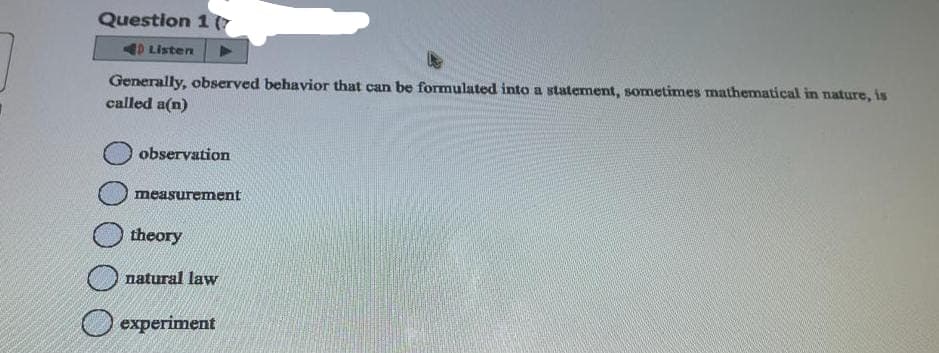 Question 1 (
40 Listen
Generally, observed behavior that can be formulated into a statement, sometimes mathematical in nature, is
called a(n)
observation
measurement
theory
natural law
experiment