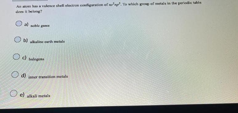 An atom has a valence shell electron configuration of ns²np. To which group of metals in the periodic table
does it belong?
a) noble gases
b) alkaline earth metals
c) halogens
d) inner transition metals
e) alkali metals