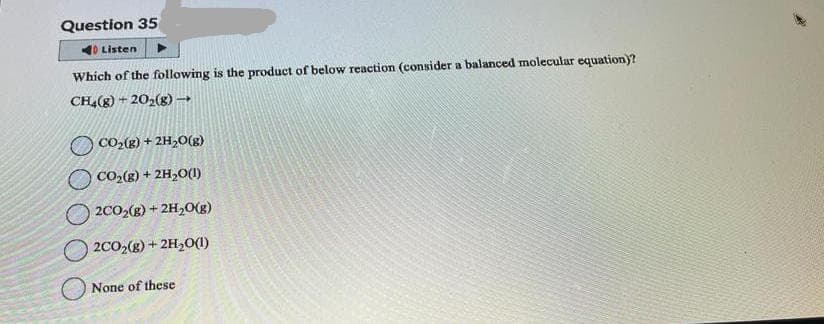 Question 35
40 Listen
Which of the following is the product of below reaction (consider a balanced molecular equation)?
CH₂(g) +20₂(g) →
CO₂(g) + 2H₂O(g)
CO₂(g) + 2H₂O(1)
2CO2(g) + 2H₂O(g)
2CO₂(g) + 2H₂O(1)
None of these