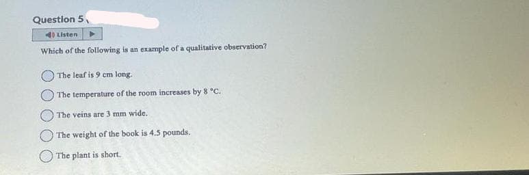 Question 5
Listen
Which of the following is an example of a qualitative observation?
The leaf is 9 cm long.
The temperature of the room increases by 8 °C.
The veins are 3 mm wide.
The weight of the book is 4.5 pounds.
The plant is short.