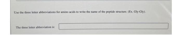 Use the three letter abbreviations for amino acids to write the name of the peptide structure. (Ex. Gly-Gly).
The three letter abbreviation is: