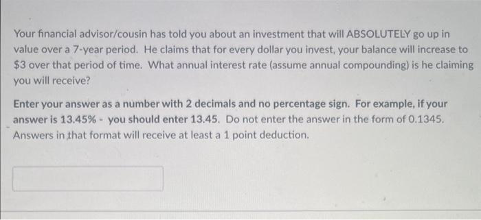 Your financial advisor/cousin has told you about an investment that will ABSOLUTELY go up in
value over a 7-year period. He claims that for every dollar you invest, your balance will increase to
$3 over that period of time. What annual interest rate (assume annual compounding) is he claiming
you will receive?
Enter your answer as a number with 2 decimals and no percentage sign. For example, if your
answer is 13.45% - you should enter 13.45. Do not enter the answer in the form of 0.1345.
Answers in that format will receive at least a 1 point deduction.