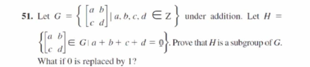 a b
|| a, b, c, d E z } under addition. Let H =
d]
51. Let G =
{:)=
[a b]
E Gla + b+ c+ d = @}. Prove that H is a subgroup of G.
What if 0 is replaced by 1?
