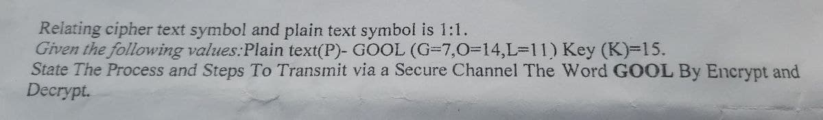 Relating cipher text symbol and plain text symbol is 1:1.
Given the following values:Plain text(P)- GOOL (G=7,0%3D14,L%3D11) Key (K)-15.
State The Process and Steps To Transmit via a Secure Channel The Word GOOL By Encrypt and
Decrypt.
