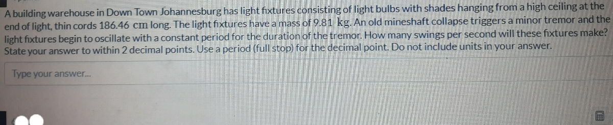 A building warehouse in Down Town Johannesburg has light fixtures consisting of light bulbs with shades hanging from a high ceiling at the
end of light, thin cords 186.46 cm long. The light fixtures have a mass of 9.81 kg. An old mineshaft collapse triggers a minor tremor and the
light fixtures begin to oscillate with a constant period for the duration of the tremor. How many swings per second will these fixtures make?
State your answer to within 2 decimal points. Use a period (full stop) for the decimal point. Do not include units in your answer.
Type your answer..
