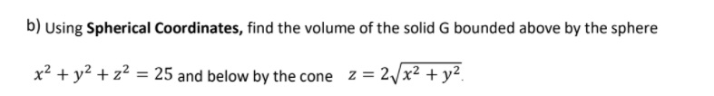 b) Using Spherical Coordinates, find the volume of the solid G bounded above by the sphere
x² + y² + z² = 25 and below by the cone z = 2/x² + y².
