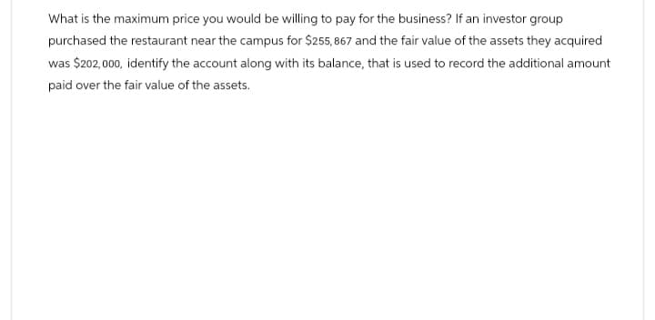 What is the maximum price you would be willing to pay for the business? If an investor group
purchased the restaurant near the campus for $255,867 and the fair value of the assets they acquired
was $202,000, identify the account along with its balance, that is used to record the additional amount
paid over the fair value of the assets.