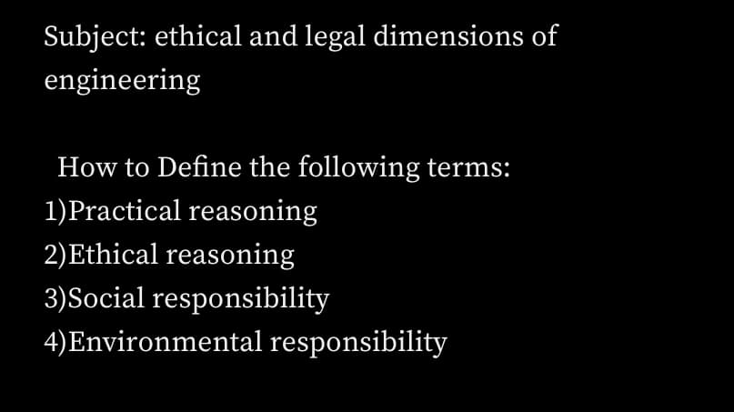 Subject: ethical and legal dimensions of
engineering
How to Define the following terms:
1)Practical reasoning
2)Ethical reasoning
3)Social responsibility
4)Environmental responsibility
