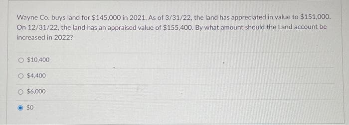 Wayne Co. buys land for $145,000 in 2021. As of 3/31/22, the land has appreciated in value to $151,000.
On 12/31/22, the land has an appraised value of $155,400. By what amount should the Land account be
increased in 2022?
O $10,400
O $4,400
O $6,000
$0