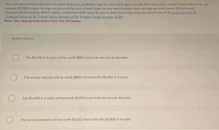 You will need at least $5,400 in 4 years and your godfather says he can either give you $5,400 all at once 4 years from now or he can
deposit $1,350 in your savings account at the end of each year for the next 4 years. Your savings account earns 12% Interest,
compounded annually. Which option would be worth more to you 4 years from now, and how much more? (Future Value of $1
Present Value of $1. Future Value Annuity of $1. Present Value Annuity of $1)
Note: Use appropriate factor from the FV tables.
Multiple Choice
O
The $5,400 in 4 years will be worth $860 more than the annual deposits.
The annual deposits will be worth $860 more than the $5,400 in 4 years.
The $5,400 in 4 years will be worth $1,052 more than the annual deposits.
The annual deposits will be worth $1,052 more than the $5,400 in 4 years.