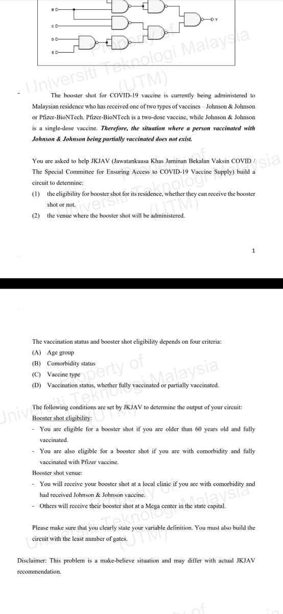 cD
Universiti Tekoologi Malaysa
UTM)
The booster shot for COVID-19 vaccine is currently being administered to
Malaysian residence who has received one of two types of vaccines - Johnson & Johnson
or Pfizer-BioNTech. Pfizer-BioNTech is a two-dose vaccine, while Johnson & Johnson
is a single-dose vaccine. Therefore, the situation where
person vaccinated with
Johnson & Johnson being partially vaccinated does not exist.
You are asked to help JKJAV (Jawatankuasa Khas Jaminan Bekalan Vaksin COVID
ysia
The Special Committee for Ensuring Access to COVID-19 Vaccine Supply) build a
knologi
circuit to determine:
(1) the eligibility for booster shot for its residence, whether they can receive the booster
UTM)
iverst
shot or not.
(2)
the venue where the booster shot will be administered.
1
The vaccination status and booster shot cligibility depends on four criteria:
(A) Age group
(B) Comorbidity status
dperty of
(C) Vaccine type
alaysia
(D) Vaccination status, whether fully vaccinated or partially vaccinated.
Teki
The following conditions are set by JKJAV to determine the output of your circuit:
Univ
Booster shot eligibility:
- You are eligible for a booster shot if you are older than 60 years old and fully
vaccinated.
- You are also cligible for a booster shot if you are with comorbidity and fully
vaccinated with Pfizer vaccine.
Booster shot venue:
- You will receive your booster shot at a local clinic if you are with comorbidity and
had received Johnson & Johnson vaccine.
andalaysia
- Others will receive their booster shot at a Mega center in the state capital.
Please make sure that you clearly state your variable definition. You must also build the
okno
circuit with the least number of gates.
Disclaimer: This problem is a make-believe situation and may differ with actual JKJAV
recommendation.

