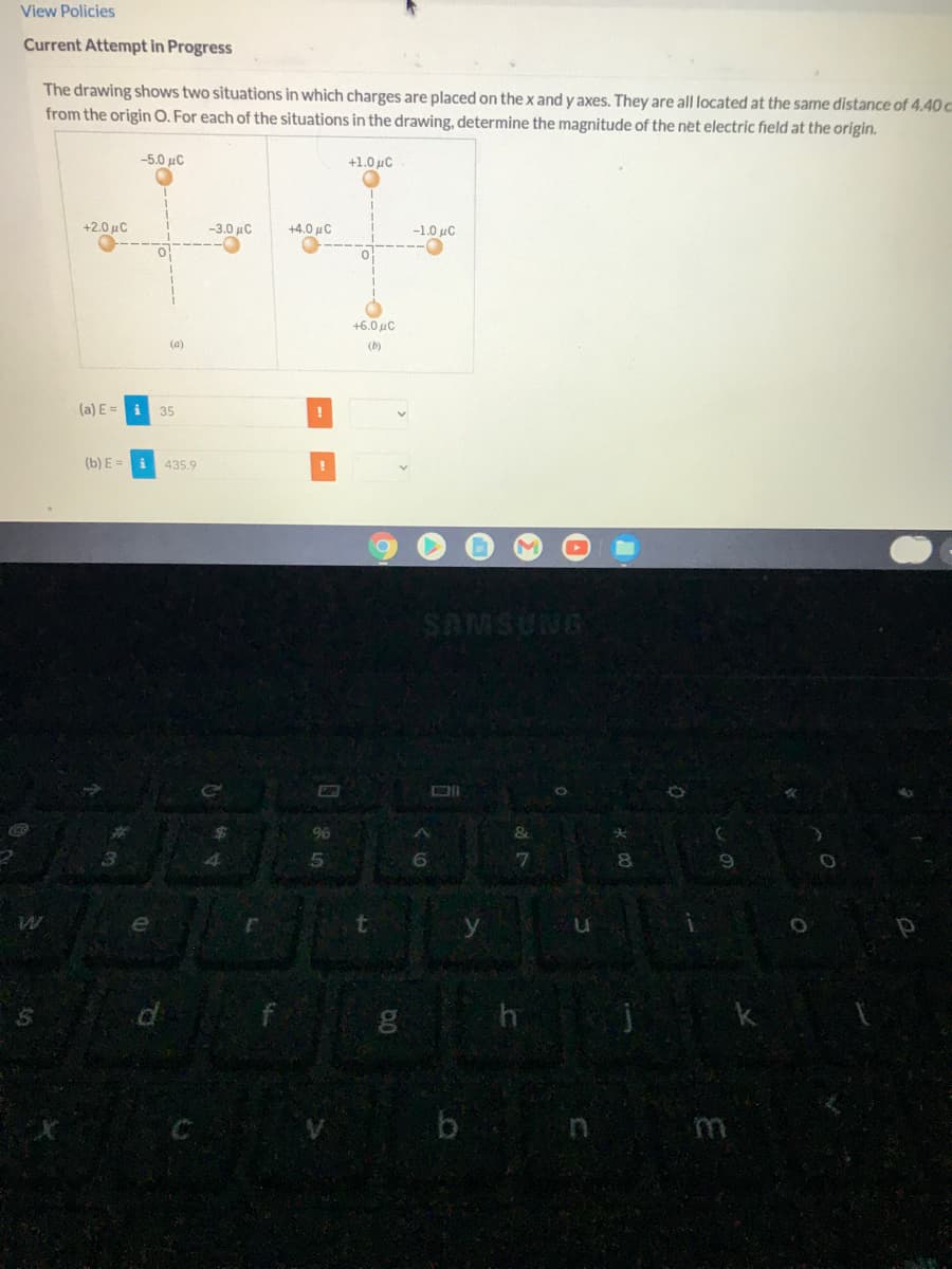 View Policies
Current Attempt in Progress
The drawing shows two situations in which charges are placed on the x and y axes. They are all located at the same distance of 4.40c
from the origin O. For each of the situations in the drawing, determine the magnitude of the net electric field at the origin.
-5.0 µC
+1.0 µC
+2.0 uC
-3.0 µC
+4.0 uC
-1.0 µC
+6.0 uC
(a)
(b)
(a) E=
i
35
(b) E=
435.9
9%
5
7
6.
e
n
m
