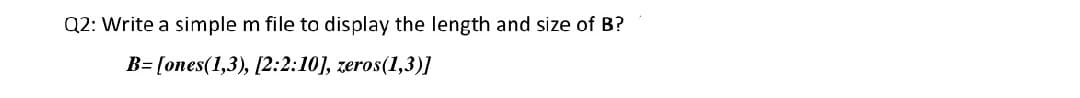 Q2: Write a simple m file to display the length and size of B?
B= [ones(1,3), [2:2:10], zeros(1,3)I
