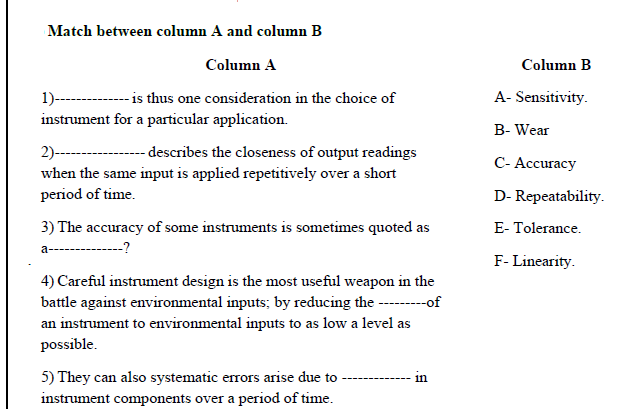 Match between column A and column B
Column A
Column B
1)--------- is tus one consideration in the choice of
instrument for a particular application.
A- Sensitivity.
B- Wear
2)--
- describes the closeness of output readings
С- Ассuracy
when the same input is applied repetitively over a short
period of time.
D- Repeatability.
3) The accuracy of some instruments is sometimes quoted as
E- Tolerance.
a-
--?
------
F- Linearity.
4) Careful instrument design is the most useful weapon in the
battle against environmental inputs; by reducing the -of
an instrument to environmental inputs to as low a level as
possible.
5) They can also systematic errors arise due to
instrument components over a period of time.
in
