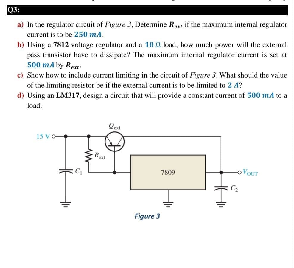 Q3:
a) In the regulator circuit of Figure 3, Determine Rext if the maximum internal regulator
current is to be 250 mA.
b) Using a 7812 voltage regulator and a 10 N load, how much power will the external
pass transistor have to dissipate? The maximum internal regulator current is set at
500 mA by Rext:
c) Show how to include current limiting in the circuit of Figure 3. What should the value
of the limiting resistor be if the external current is to be limited to 2 A?
d) Using an LM317, design a circuit that will provide a constant current of 500 mA to a
load.
Qext
15 V O
Rext
7809
OVOUT
C2
Figure 3
