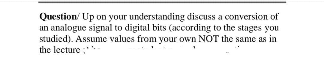 Question/ Up on your understanding discuss a conversion of
an analogue signal to digital bits (according to the stages you
studied). Assume values from your own NOT the same as in
the lecture '
