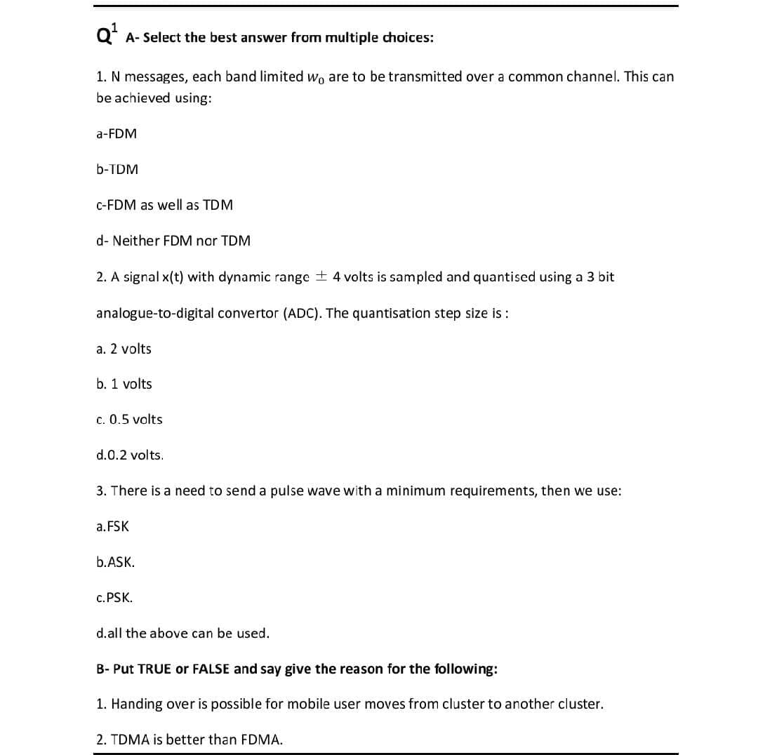 Q* A- Select the best answer from multiple choices:
1. N messages, each band limited wo are to be transmitted over a common channel. This can
be achieved using:
a-FDM
b-TDM
c-FDM as well as TDM
d- Neither FDM nor TDM
2. A signal x(t) with dynamic range + 4 volts is sampled and quantised using a 3 bit
analogue-to-digital convertor (ADC). The quantisation step size is :
a. 2 volts
b. 1 volts
c. 0.5 volts
d.0.2 volts.
3. There is a need to send a pulse wave with a minimum requirements, then we use:
a.FSK
b.ASK.
c. PSK.
d.all the above can be used.
B- Put TRUE or FALSE and say give the reason for the following:
1. Handing over is possible for mobile user moves from cluster to another cluster.
2. TDMA is better than FDMA.
