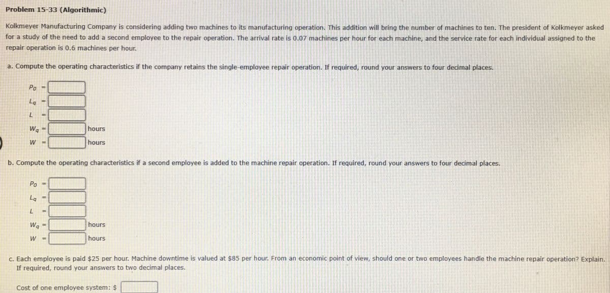 Problem 15-33 (Algorithmic)
Kolkmeyer Manufacturing Company is considering adding two machines to its manufacturing operation. This addition will bring the number of machines to ten. The president of Kolkmeyer asked
for a study of the need to add a second employee to the repair operation. The arrival rate is 0.07 machines per hour for each machine, and the service rate for each individual assigned to the
repair operation is 0.6 machines per hour.
a. Compute the operating characteristics if the company retains the single-employee repair operation. If required, round your answers to four decimal places.
Po
%3D
La
Wa
hours
W
hours
b. Compute the operating characteristics if a second employee is added to the machine repair operation. If required, round your answers to four decimal places.
Po
%3D
La
%3D
Wq
hours
W
hours
c. Each employee is paid $25 per hour. Machine downtime is valued at $85 per hour. From an economic point of view, should one or two employees handle the machine repair operation? Explain.
If required, round your answers to two decimal places.
Cost of one employee system: $
%3D
