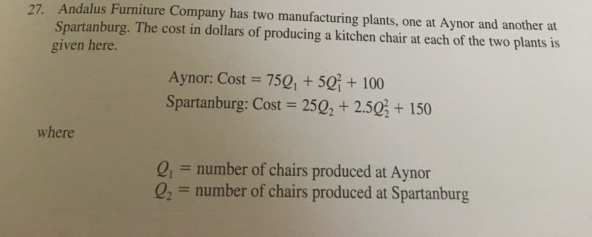 27. Andalus Furniture Company has two manufacturing plants, one at Aynor and another at
Spartanburg. The cost in dollars of producing a kitchen chair at each of the two plants is
given here.
Aynor: Cost = 75Q, + 5Q + 100
Spartanburg: Cost = 25Q, + 2.5Q; + 150
%3D
%3D
where
0,= number of chairs produced at Aynor
2, = number of chairs produced at Spartanburg
%3D
