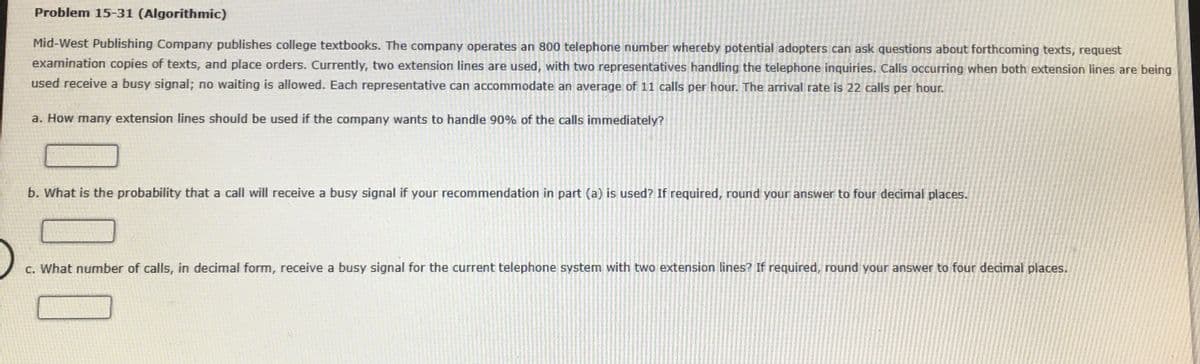 Problem 15-31 (Algorithmic)
Mid-West Publishing Company publishes college textbooks. The company operates an 800 telephone number whereby potential adopters can ask questions about forthcoming texts, request
examination copies of texts, and place orders. Currently, two extension lines are used, with two representatives handling the telephone inquiries. Calls occurring when both extension lines are being
used receive a busy signal; no waiting is allowed. Each representative can accommodate an average of 11 calls per hour. The arrival rate
22 calls per hour.
a. How many extension lines should be used if the company wants to handle 90% of the calls immediately?
b. What is the probability that a call will receive a busy signal if your recommendation in part (a) is used? If required, round your answer to four decimal places.
c. What number of calls, in decimal form, receive a busy signal for the current telephone system with two extension lines? If required, round your answer to four decimal places.
