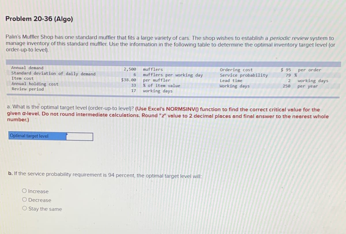 Problem 20-36 (Algo)
Palin's Muffler Shop has one standard muffler that fits a large variety of cars. The shop wishes to establish a periodic review system to
manage inventory of this standard muffler. Use the information in the following table to determine the optimal inventory target level (or
order-up-to level).
Annual demand
2,500
mufflers
Ordering cost
Service probability
$ 95
79 %
per order
Standard deviation of daily demand
mufflers per working day
per muffler
TAX of item value
working days
Item cost
$38.00
Lead time
working days
Annual holding cost
Review period
33
Working days
250
per year
17
a. What is the optimal target level (order-up-to level)? (Use Excel's NORMSINV() function to find the correct critical value for the
given a-level. Do not round intermediate calculations. Round "z" value to 2 decimal places and final answer to the nearest whole
number.)
Optimal target level
b. If the service probability requirement is 94 percent, the optimal target level will:
O Increase
O Decrease
O Stay the same
