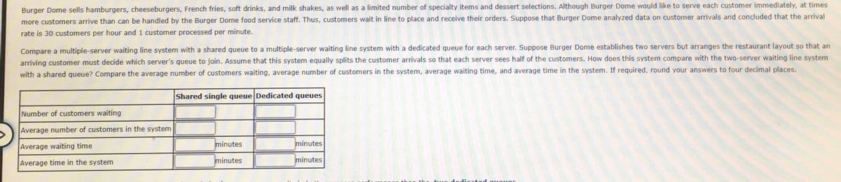 Burger Dome sells hamburgers, cheeseburgers, French fries, soft drinks, and milk shakes, as well as a limited number of specialty items and dessert selections. Although Burger Dome would like to serve each customer immediately, at times
more customers arrive than can be handled by the Burger Dome food service staff. Thus, customers wait in line to place and receive their orders. Suppose that Burger Dome analyzed data on customer arrivals and concluded that the arrival
rate is 30 customers per hour and 1 customer processed per minute.
Compare a multiple-server waiting line system with a shared queue to a multiple-server waiting line system with a dedicated queue for each server. Suppose Burger Dome establishes two servers but arranges the restaurant layout so that an
arriving customer must decide which server's queue to join. Assume that this system equally splits the customer arrivals so that each server sees half of the customers. How does this system compare with the two-server waiting line system
with a shared queue? Compare the average number of customers waiting, average number of customers in the system, average waiting time, and average time in the system. If required, round your answers to four decimal places.
Shared single queue Dedicated queues
Number of customers waiting
Average number of customers in the system
Average waiting time
minutes
minutes
Average time in the system
minutes
minutes
he hue dodicated aueuos
