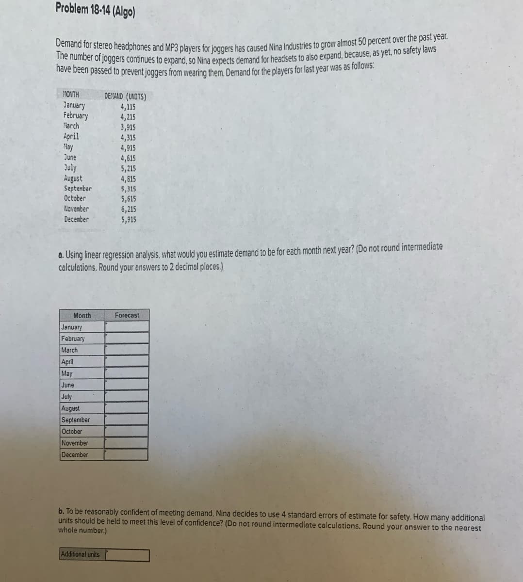Demand for stereo headphones and MP3 players for joggers has caused Nina Industries to grow almost 50 percent over the past year.
Problem 18-14 (Algo)
he number or joggers continués to expand, 50 Nina expects demand for headsets to also expand, because, as yet, no safety laws
Tiove been passed to prevent joggers from wearing them. Demand for the players for last year was as follows:
MONTH
DEMAND (UNITS)
January
February
Harch
4,115
4,215
3,915
4,315
4,915
4,615
5,215
April
May
June
July
August
September
October
November
4,815
5,315
5,615
6,215
5,915
December
a. Using linear regression analysis. what would you estimate demand to be for eath month next year? (Do not round intermediate
calculations. Round your answers to 2 decimal places.)
Month
Forecast
January
February
March
April
May
June
July
August
September
October
November
December
b. To be reasonably confident of meeting demand, Nina decides to use 4 standard errors of estimate for safety. How many additional
units should be held to meet this level of confidence? (Do not round intermediate calculations. Round your answer to the nearest
whole number.)
Additional units

