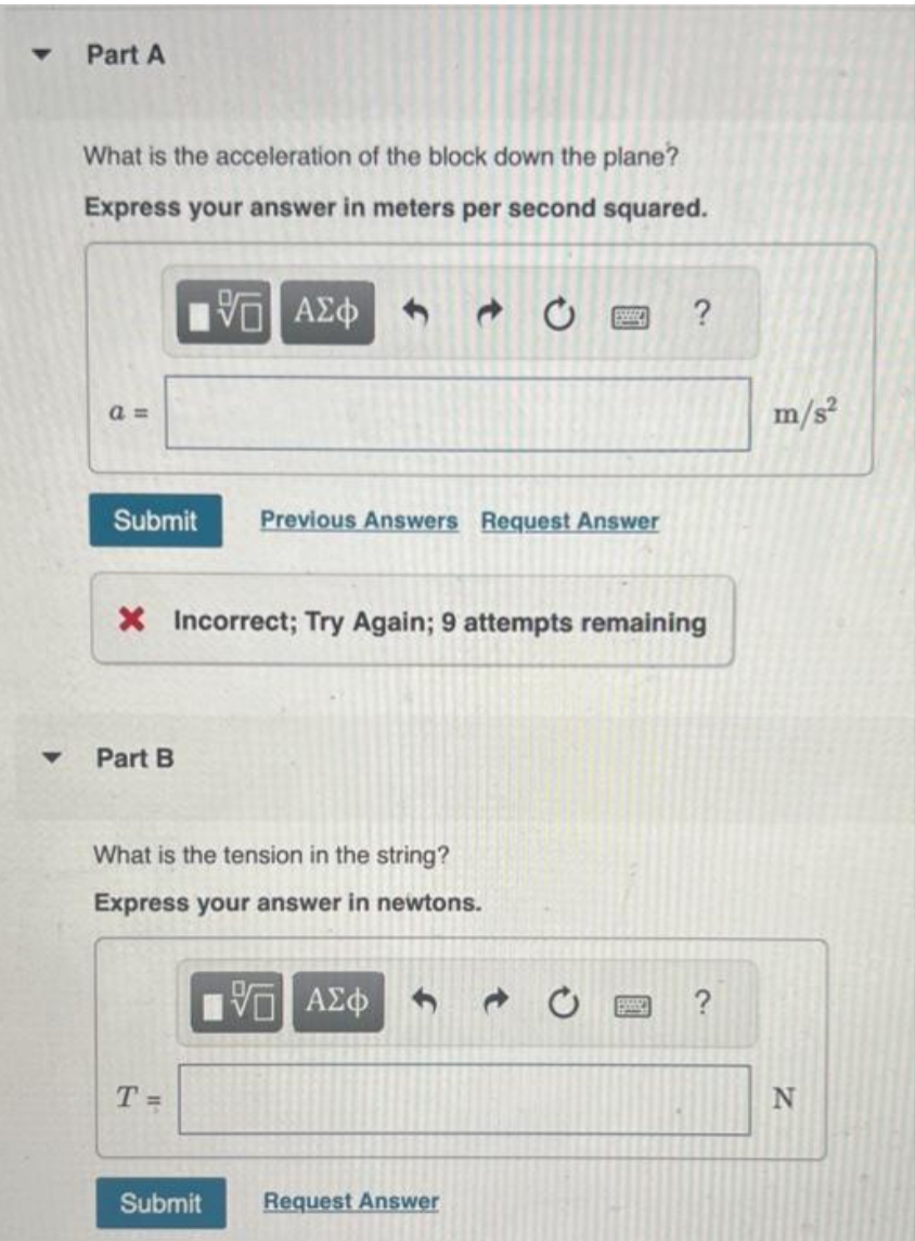 ▼
Part A
What is the acceleration of the block down the plane?
Express your answer in meters per second squared.
5 ΑΣΦ
a=
Submit
Part B
X Incorrect; Try Again; 9 attempts remaining
What is the tension in the string?
Express your answer in newtons.
T=
Previous Answers Request Answer
Submit
ESSERE
VE ΑΣΦ
Request Answer
?
?
m/s²
N