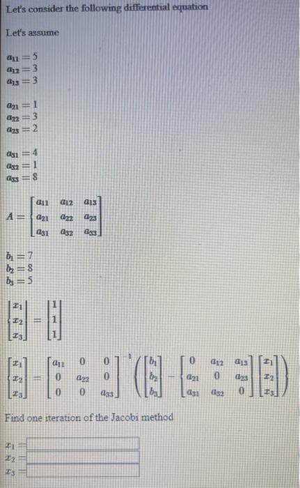 Let's consider the following differential equation
Let's assume
an= :5
012 3
013
3
an1=
022
923=2
32
ass
A=
b = 7
b₂=8
by = 5
SS
8
21
22
IS
all 012 a13
a21
022 023
asi
a32
033
8-6:30E38)
Find one iteration of the Jacobi method
HI
an
10
022
021
012