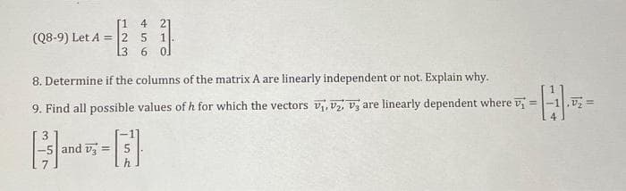 [1 4 21
(Q8-9) Let A = 2 5 1.
L3
6 0
8. Determine if the columns of the matrix A are linearly independent or not. Explain why..
9. Find all possible values of h for which the vectors V₁, V2, V3 are linearly dependent where v
3
[³]
and V3 =
----
=