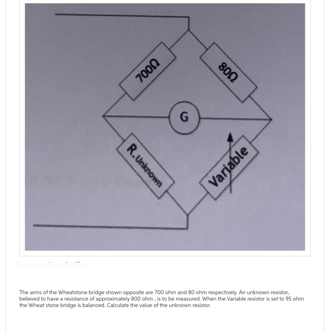 R.Unknown
700Ω
G
800
Variable
The arms of the Wheatstone bridge shown opposite are 700 ohm and 80 ohm respectively. An unknown resistor,
believed to have a resistance of approximately 800 ohm, is to be measured. When the Variable resistor is set to 95 ohm
the Wheat stone bridge is balanced. Calculate the value of the unknown resistor.