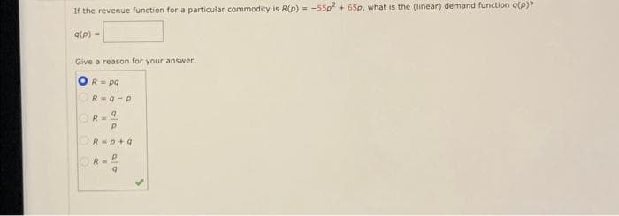 If the revenue function for a particular commodity is R(p) = -55p2 + 65p, what is the (linear) demand function q(p)?
q(p) =
Give a reason for your answer.
R= pq
R=9-P
R=9
P
R-p+q
P
R=
ala