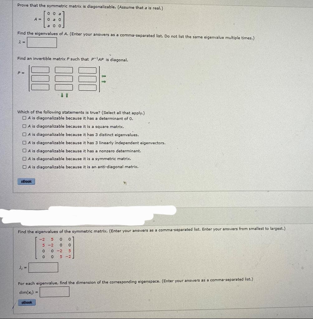 Prove that the symmetric matrix is diagonalizable. (Assume that a is real.)
00
Find the eigenvalues of A. (Enter your answers as a comma-separated list. Do not list the same eigenvalue multiple times.)
λ =
Find an invertible matrix P such that P-¹AP is diagonal.
P=
A = 0 a
Which of the following statements is true? (Select all that apply.)
A is diagonalizable because it has a determinant of 0.
eBook
A is diagonalizable because it is a square matrix.
A is diagonalizable because it has 3 distinct eigenvalues.
DA is diagonalizable because it has 3 linearly independent eigenvectors.
A is diagonalizable because it has a nonzero determinant.
A is diagonalizable because it is a symmetric matrix.
A is diagonalizable because it is an anti-diagonal matrix.
41
A₁ =
Find the eigenvalues of the symmetric matrix. (Enter your answers as a comma-separated list. Enter your answers from smallest to largest.)
-2 5 0 0
5 -2 0 0
0
0-2 5
0
0 5-2
eBook
For each eigenvalue, find the dimension of the corresponding eigenspace. (Enter your answers as a comma-separated list.)
dim(x) =