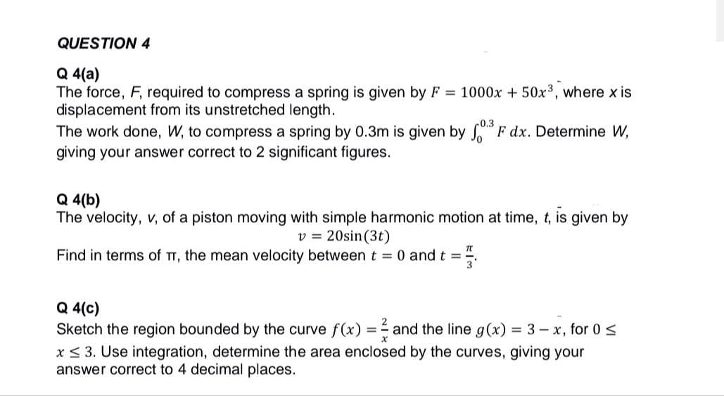 QUESTION 4
Q 4(a)
The force, F, required to compress a spring is given by F = 1000x + 50x³, where x is
displacement from its unstretched length.
The work done, W, to compress a spring by 0.3m is given by 0³ F dx. Determine W,
giving your answer correct to 2 significant figures.
Q 4(b)
The velocity, v, of a piston moving with simple harmonic motion at time, t, is given by
v = 20sin (3t)
Find in terms of TT, the mean velocity between t = 0 and t =
=F
Q 4(c)
Sketch the region bounded by the curve f(x) = and the line g(x) = 3 - x, for 0 ≤
x ≤ 3. Use integration, determine the area enclosed by the curves, giving your
answer correct to 4 decimal places.