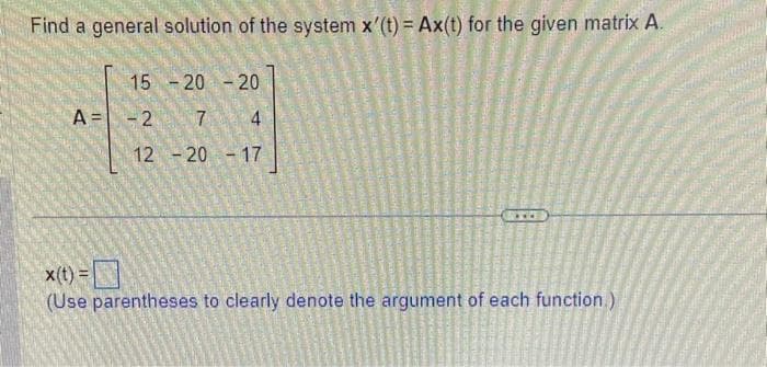 Find a general solution of the system x'(t) = Ax(t) for the given matrix A.
A =
15
-2 7
12 -20 -17
-20 -20
x(t)=
(Use parentheses to clearly denote the argument of each function.)
ma
K
ange
SPR
CAS
ty
O
www
CO