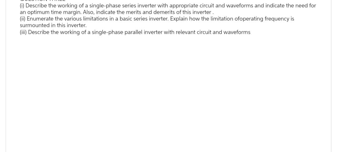 (i) Describe the working of a single-phase series inverter with appropriate circuit and waveforms and indicate the need for
an optimum time margin. Also, indicate the merits and demerits of this inverter.
(ii) Enumerate the various limitations in a basic series inverter. Explain how the limitation ofoperating frequency is
surmounted in this inverter.
(iii) Describe the working of a single-phase parallel inverter with relevant circuit and waveforms