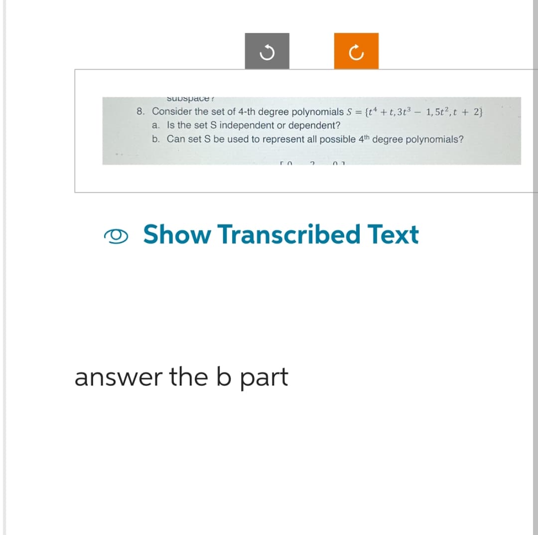 Subspace?
8. Consider the set of 4-th degree polynomials S = {t4 + t, 3t3 - 1,5t², t + 2}
a. Is the set S independent or dependent?
b. Can set S be used to represent all possible 4th degree polynomials?
го
2
answer the b part
01
Show Transcribed Text