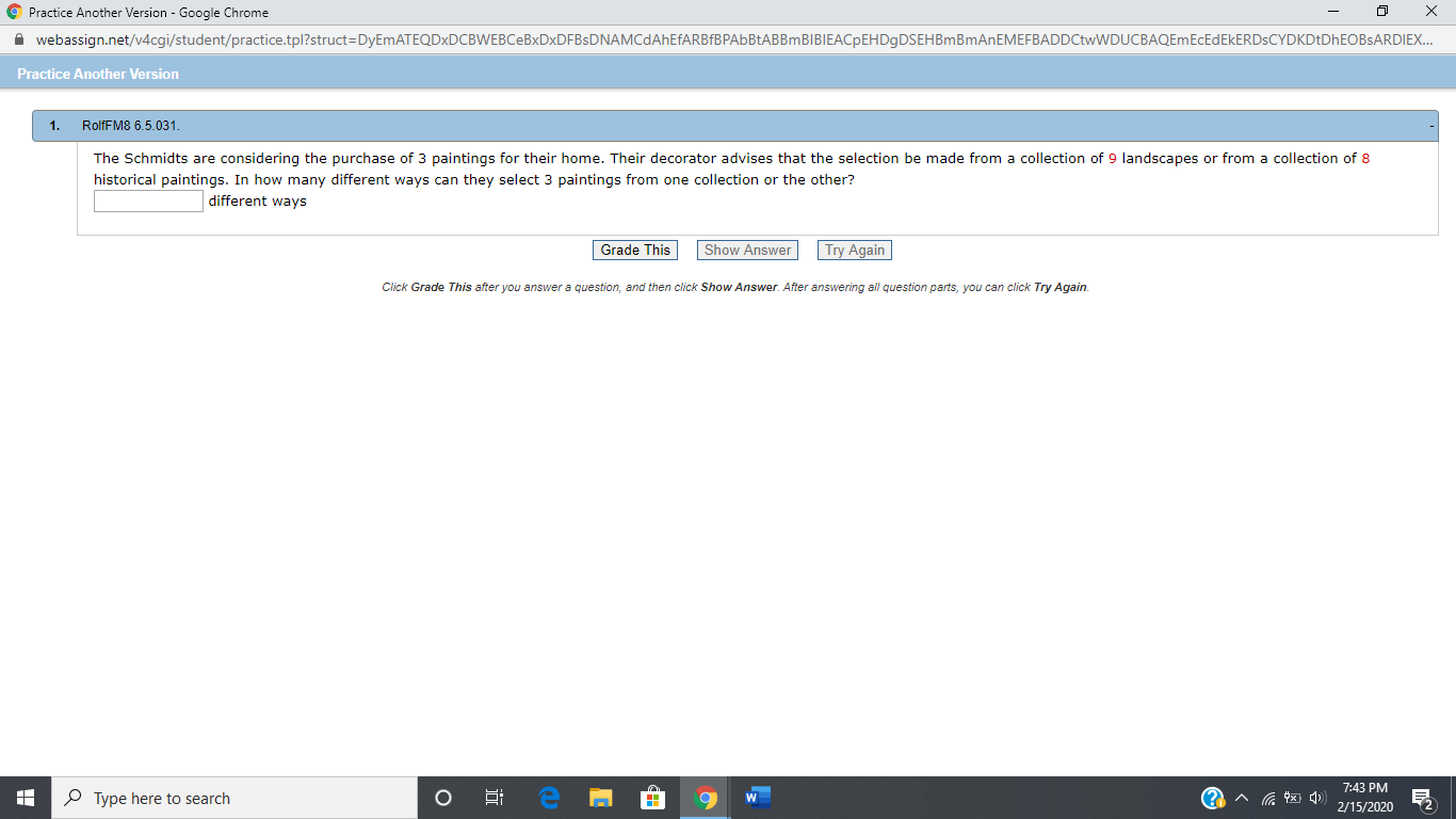 O Practice Another Version - Google Chrome
A webassign.net/v4cgi/student/practice.tpl?struct=DyEmATEQDXDCBWEBCeBxDxDFBsDNAMCdAhEfARBfBPAbBtABBmBIBIEACpEHDgDSEHBmBmAnEMEFBADDCtwWDUCBAQEmEcEdEkERDSCYDKDtDhEOBSARDIEX.
Practice Another Version
RolfFM8 6.5.031.
1.
The Schmidts are considering the purchase of 3 paintings for their home. Their decorator advises that the selection be made from a collection of 9 landscapes or from a collection of 8
historical paintings. In how many different ways can they select 3 paintings from one collection or the other?
different ways
Try Again
Grade This
Show Answer
Click Grade This after you answer a question, and then click Show Answer. After answering all question parts, you can click Try Again.
7:43 PM
P Type here to search
2/15/2020
