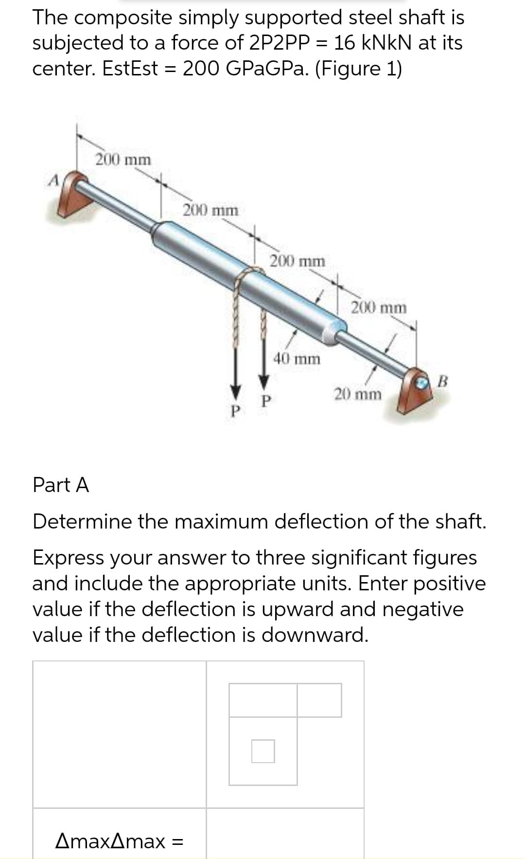 The composite simply supported steel shaft is
subjected to a force of 2P2PP = 16 kNkN at its
center. EstEst = 200 GPaGPa. (Figure 1)
A
200 mm
200 mm
P
AmaxAmax =
200 mm
40 mm
P
200 mm
20 mm
B
Part A
Determine the maximum deflection of the shaft.
Express your answer to three significant figures
and include the appropriate units. Enter positive
value if the deflection is upward and negative
value if the deflection is downward.