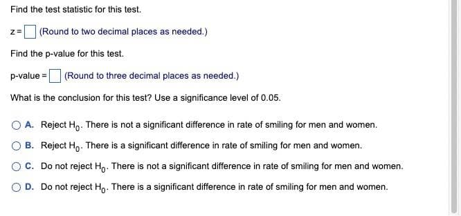 Find the test statistic for this test.
z =
(Round to two decimal places as needed.)
Find the p-value for this test.
p-value = (Round to three decimal places as needed.)
What is the conclusion for this test? Use a significance level of 0.05.
O A. Reject Ho. There is not a significant difference in rate of smiling for men and women.
OB. Reject Ho. There is a significant difference in rate of smiling for men and women.
OC. Do not reject Ho. There is not a significant difference in rate of smiling for men and women.
O D. Do not reject Ho. There is a significant difference in rate of smiling for men and women.