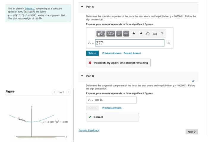 The jet plane in (Eigure 1) is traveling at a constant
speed of 1000 ft/s along the curve
y=40(10)² +5000, where az and y are in feet.
The pilot has a weight of 180 lb.
Figure
1 of 1
y-4(10)² +5000
Part A
Determine the normal component of the force the seat exerts on the pilot when y= 10000 ft. Follow the
sign convention.
Express your answer in pounds to three significant figures.
VAZO I vec
F.-277
Submit Previous Answers Request Answer
X Incorrect; Try Again; One attempt remaining
Part B
Determine the tangential component of the force the seat exerts on the pilot when y= 10000 ft. Follow
the sign convention.
Express your answer in pounds to three significant figures.
F-120 lb
Previous Answers
Correct
Provide Feedback
?
lb
Next >