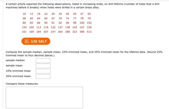 A certain article reported the following observations, listed in increasing order, on drill lifetime (number of holes that a drill
machines before it breaks) when holes were drilled in a certain brass alloy.
10
13 19 22 30 35 40 45 47 50
58 60 64 66 67 70 74 77 78 79
80 83 86 90 91 92 96 98 100 103
104 104 113 119 122
137 138 142
147 159
161 169 184 207 247 264 288 322 389 513
LAUSE SALT
Compute the sample median, sample mean, 10% trimmed mean, and 25% trimmed mean for the lifetime data. (Round 25%
trimmed mean to four decimal places.)
sample median
sample mean
10% trimmed mean
25% trimmed mean
Compare these measures.