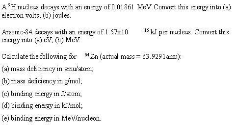 A'H nucleus decays with an energy of 0.01861 MeV. Convert this energy into (a)
electron volts; (b) joules.
Arsenic-84 decays with an energy of 1.57x10
15 kJ per nucleus. Convert this
energy into (a) eV; (b) MeV.
Calculate the following for 64Zn (actual mass = 63.9291 amu):
(a) mass deficiency in amu/atom;
(b) mass deficiency in g/mol;
(c) binding energy in J/atom;
(d) binding energy in kJ/mol;
(e) binding energy in MeV/nucleon.
