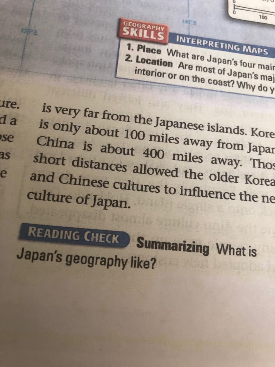 100
140 E
GEOGRAPHY
SKILLS
INTERPRETING MAPS
135 E
1. Place What are Japan's four mair
2. Location Are most of Japan's maj
interior or on the coast? Why do
ure.
is very far from the Japanese islands. Kore
d a
is only about 100 miles away from Japar
se
China is about 400 miles away. Thos
as
short distances allowed the older Korea
and Chinese cultures to influence the ne
culture of Japan.
e
READING CHECK Summarizing What is
Japan's geography like?
