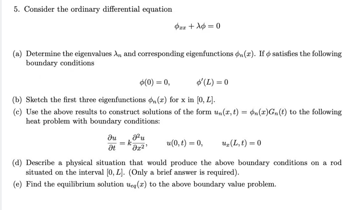 5. Consider the ordinary differential equation
Pax + Ao = 0
(a) Determine the eigenvalues An and corresponding eigenfunctions on(x). If o satisfies the following
boundary conditions
$(0) = 0,
$'(L) = 0
(b) Sketch the first three eigenfunctions on (x) for x in [0, L].
(c) Use the above results to construct solutions of the form un(x, t) = ¢n(x)Gn(t) to the following
heat problem with boundary conditions:
ди
= k
Ət
u(0, t) = 0,
U#(L, t) = 0
(d) Describe a physical situation that would produce the above boundary conditions on a rod
situated on the interval [0, L]. (Only a brief answer is required).
(e) Find the equilibrium solution ueg(x) to the above boundary value problem.
