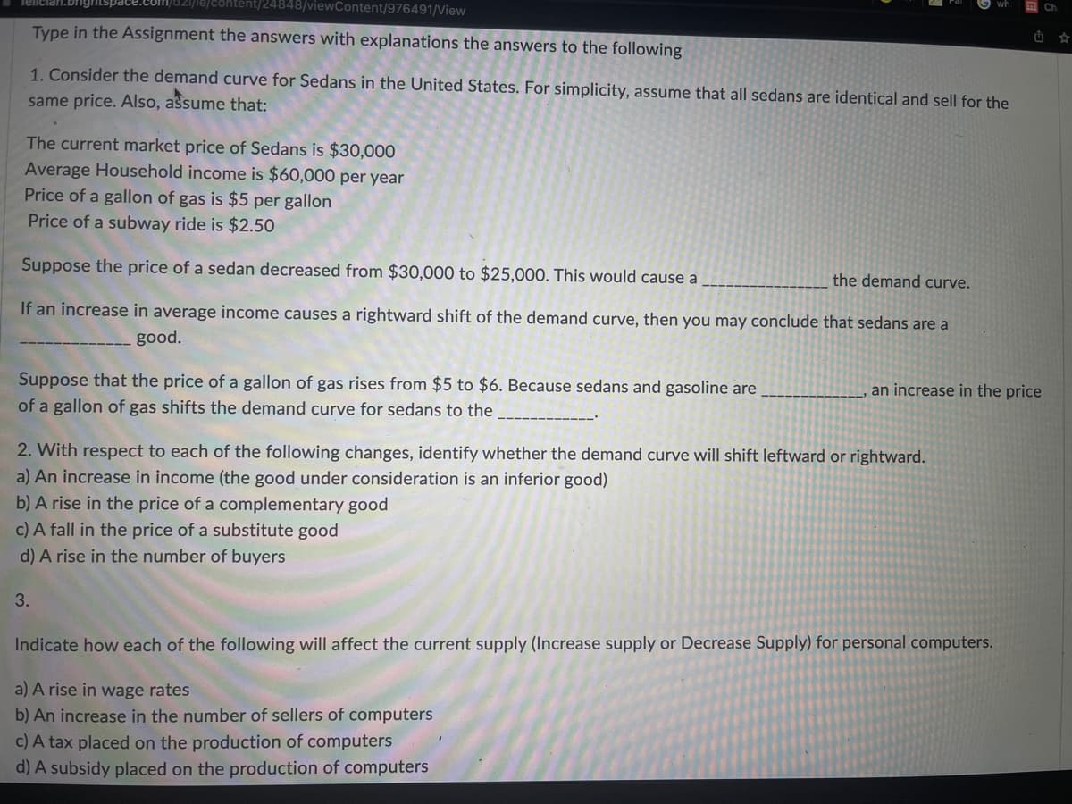 viewContent/976491/View
Type in the Assignment the answers with explanations the answers to the following
1. Consider the demand curve for Sedans in the United States. For simplicity, assume that all sedans are identical and sell for the
same price. Also, assume that:
The current market price of Sedans is $30,000
Average Household income is $60,000 per year
Price of a gallon of gas is $5 per gallon
Price of a subway ride is $2.50
Suppose the price of a sedan decreased from $30,000 to $25,000. This would cause a
the demand curve.
If an increase in average income causes a rightward shift of the demand curve, then you may conclude that sedans are a
good.
Suppose that the price of a gallon of gas rises from $5 to $6. Because sedans and gasoline are
of a gallon of gas shifts the demand curve for sedans to the
an increase in the price
2. With respect to each of the following changes, identify whether the demand curve will shift leftward or rightward.
a) An increase in income (the good under consideration is an inferior good)
b) A rise in the price of a complementary good
c) A fall in the price of a substitute good
d) A rise in the number of buyers
3.
Indicate how each of the following will affect the current supply (Increase supply or Decrease Supply) for personal computers.
a) A rise in wage rates
b) An increase in the number of sellers of computers
c) A tax placed on the production of computers
d) A subsidy placed on the production of computers
