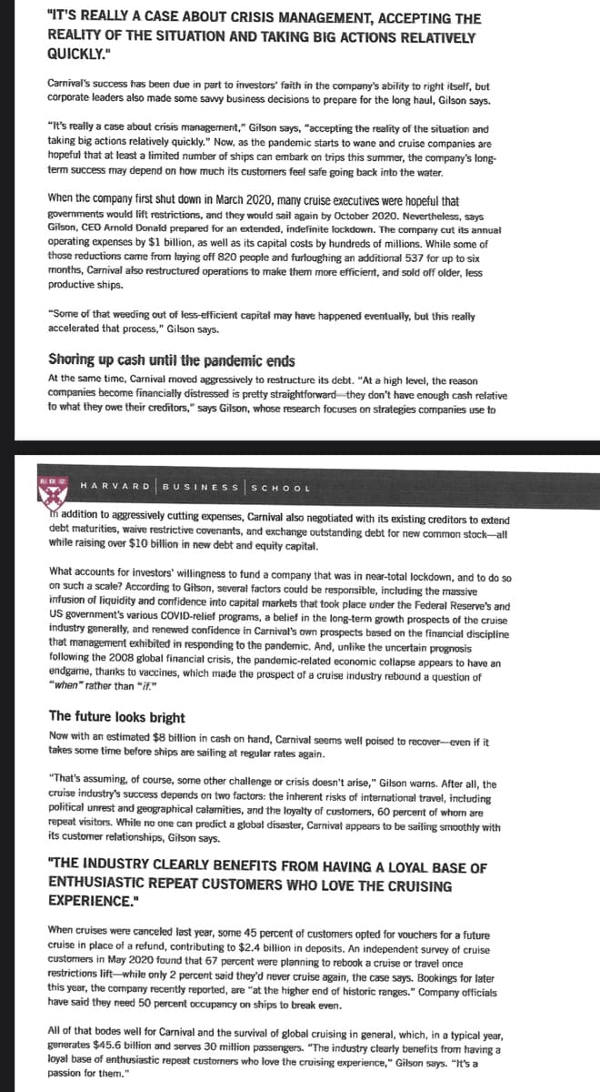 "IT'S REALLY A CASE ABOUT CRISIS MANAGEMENT, ACCEPTING THE
REALITY OF THE SITUATION AND TAKING BIG ACTIONS RELATIVELY
QUICKLY."
Carnival's success has been due in part to investors' faith in the company's ability to right itself, but
corporate leaders also made some savvy business decisions to prepare for the long haul, Gilson says.
"It's really a case about crisis management," Gilson says, "accepting the reality of the situation and
taking big actions relatively quickly." Now, as the pandemic starts to wane and cruise companies are
hopeful that at least a limited number of ships can embark on trips this summer, the company's long-
term success may depend on how much its customers feel safe going back into the water.
When the company first shut down in March 2020, many cruise executives were hopeful that
governments would lift restrictions, and they would sail again by October 2020. Nevertheless, says
Gilson, CEO Arnold Donald prepared for an extended, indefinite lockdown. The company cut its annual
operating expenses by $1 billion, as well as its capital costs by hundreds of millions. While some of
those reductions came from laying off 820 people and furloughing an additional 537 for up to six
months, Carnival also restructured operations to make them more efficient, and sold off older, less
productive ships.
"Some of that weeding out of less-efficient capital may have happened eventually, but this really
accelerated that process," Gilson says.
Shoring up cash until the pandemic ends
At the same time, Carnival moved aggressively to restructure its debt. "At a high level, the reason
companies become financially distressed is pretty straightforward they don't have enough cash relative
to what they owe their creditors," says Gilson, whose research focuses on strategies companies use to
HARVARD BUSINESS SCHOOL
addition to aggressively cutting expenses, Carnival also negotiated with its existing creditors to extend
debt maturities, waive restrictive covenants, and exchange outstanding debt for new common stock-all
while raising over $10 billion in new debt and equity capital.
What accounts for investors' willingness to fund a company that was in near-total lockdown, and to do so
on such a scale? According to Gilson, several factors could be responsible, including the massive
infusion of liquidity and confidence into capital markets that took place under the Federal Reserve's and
US government's various COVID-relief programs, a belief in the long-term growth prospects of the cruise
industry generally, and renewed confidence in Carnival's own prospects based on the financial discipline
that management exhibited in responding to the pandemic. And, unlike the uncertain prognosis
following the 2008 global financial crisis, the pandemic-related economic collapse appears to have an
endgame, thanks to vaccines, which made the prospect of a cruise industry rebound a question of
"when" rather than "if."
The future looks bright
Now with an estimated $8 billion in cash on hand, Carnival seems well poised to recover-even if it
takes some time before ships are sailing at regular rates again.
"That's assuming, of course, some other challenge or crisis doesn't arise," Gilson warns. After all, the
cruise industry's success depends on two factors: the inherent risks of international travel, including
political unrest and geographical calamities, and the loyalty of customers, 60 percent of whom are
repeat visitors. While no one can predict a global disaster, Carnival appears to be sailing smoothly with
its customer relationships, Gilson says.
"THE INDUSTRY CLEARLY BENEFITS FROM HAVING A LOYAL BASE OF
ENTHUSIASTIC REPEAT CUSTOMERS WHO LOVE THE CRUISING
EXPERIENCE."
When cruises were canceled last year, some 45 percent of customers opted for vouchers for a future
cruise in place of a refund, contributing to $2.4 billion in deposits. An independent survey of cruise
customers in May 2020 found that 67 percent were planning to rebook a cruise or travel once
restrictions lift-while only 2 percent said they'd never cruise again, the case says. Bookings for later
this year, the company recently reported, are "at the higher end of historic ranges." Company officials
have said they need 50 percent occupancy on ships to break even.
All of that bodes well for Carnival and the survival of global cruising in general, which, in a typical year,
generates $45.6 billion and serves 30 million passengers. "The industry clearly benefits from having a
loyal base of enthusiastic repeat customers who love the cruising experience," Gilson says. "It's a
passion for them."