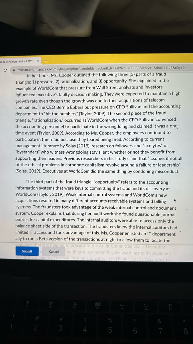 dule 2 Assignment - 23W8
с
+
felician.brightspace.com/d21/lms/dropbox/user/folder_submit_files.d21?ou-30838&isprv=0&db=141143&cfql=0
In her book, Ms. Cooper outlined the following three
parts of a fraud
triangle; 1) pressure, 2) rationalization, and 3) opportunity. She explained in the
example of World Com that pressure from Wall Street analysts and investors
influenced executive's faulty decision making. They were expected to maintain a high
growth rate even though the growth was due to their acquisitions of telecom
companies. The CEO Bernie Ebbers put pressure on CFO Sullivan and the accounting
department to "hit the numbers" (Taylor, 2009). The second piece of the fraud
triangle, "rationalization," occurred at WorldCom when the CFO Sullivan convinced
the accounting personnel to participate in the wrongdoing and claimed it was a one-
time event (Taylor, 2009). According to Ms. Cooper, the employees continued to
participate in the fraud because they feared being fired. According to current
management literature by Solas (2019), research on followers and "acolytes" or
"bystanders" who witness wrongdoing stay silent whether or not they benefit from
supporting their leaders. Previous researchers in his study claim that "...some, if not all
of the ethical problems in corporate capitalism revolve around a failure or leadership"
(Solas, 2019). Executives at World Com did the same thing by condoning misconduct.
The third part of the fraud triangle, "opportunity" refers to the accounting
information systems that were keys to committing the fraud and its discovery at
WorldCom (Taylor, 2019). Weak internal control systems and WorldCom's new
acquisitions resulted in many different accounts receivable systems and billing
systems. The fraudsters took advantage of the weak internal control and document
system. Cooper explains that during her audit work she found questionable journal
entries for capital expenditures. The internal auditors were able to access only the
balance sheet side of the transaction. The fraudsters knew the internal auditors had
limited IT access and took advantage of this. Ms. Cooper enlisted an IT department
ally to run a Beta version of the transactions at night to allow them to locate the
re that she needed to present to the Audit Committee chair. The author
Submit
Cancel audit group constantly gave warnings to management
about the dangers of a weak internal control system (Taylor, 2019). According to
2
3
20
F3
$
4
000
F4
%
5
F5
A
6
&
F7
8
C