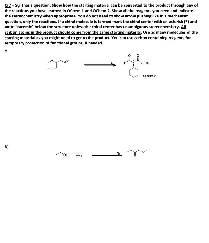 Q7-Synthesis question. Show how the starting material can be converted to the product through any of
the reactions you have learned in OChem 1 and OChem 2. Show all the reagents you need and indicate
the stereochemistry when appropriate. You do not need to show arrow pushing like in a mechanism
question, only the reactions. If a chiral molecule is formed mark the chiral center with an asterisk (*) and
write "racemic" below the structure unless the chiral center has unambiguous stereochemistry. All
carbon atoms in the product should come from the same starting material. Use as many molecules of the
starting material as you might need to get to the product. You can use carbon containing reagents for
temporary protection of functional groups, if needed.
A)
B)
OH
CO₂
OCH3
racemic